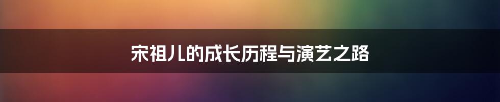 宋祖儿的成长历程与演艺之路