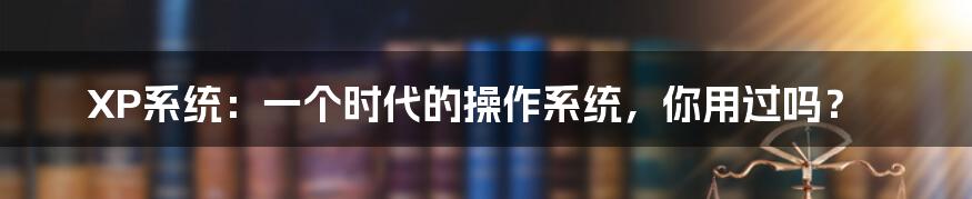 XP系统：一个时代的操作系统，你用过吗？