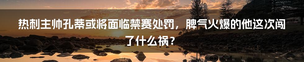 热刺主帅孔蒂或将面临禁赛处罚，脾气火爆的他这次闯了什么祸？