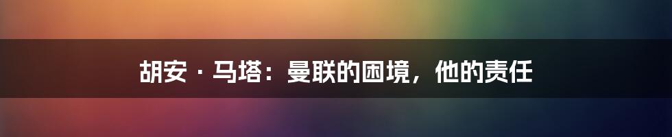 胡安·马塔：曼联的困境，他的责任