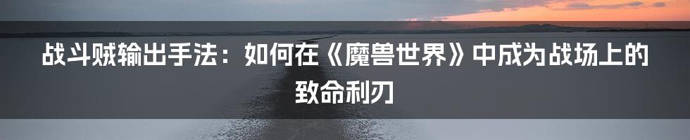 战斗贼输出手法：如何在《魔兽世界》中成为战场上的致命利刃