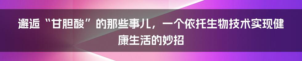 邂逅“甘胆酸”的那些事儿，一个依托生物技术实现健康生活的妙招