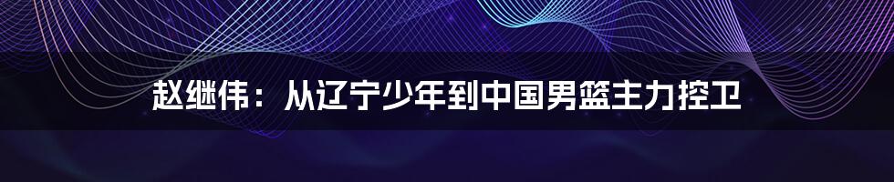 赵继伟：从辽宁少年到中国男篮主力控卫