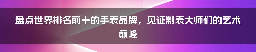 盘点世界排名前十的手表品牌，见证制表大师们的艺术巅峰