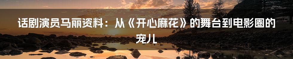 话剧演员马丽资料：从《开心麻花》的舞台到电影圈的宠儿