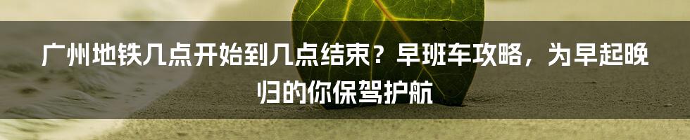 广州地铁几点开始到几点结束？早班车攻略，为早起晚归的你保驾护航