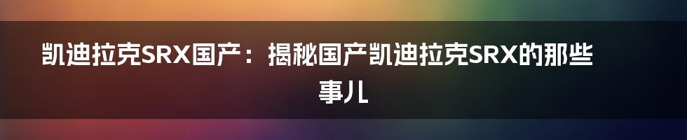 凯迪拉克SRX国产：揭秘国产凯迪拉克SRX的那些事儿