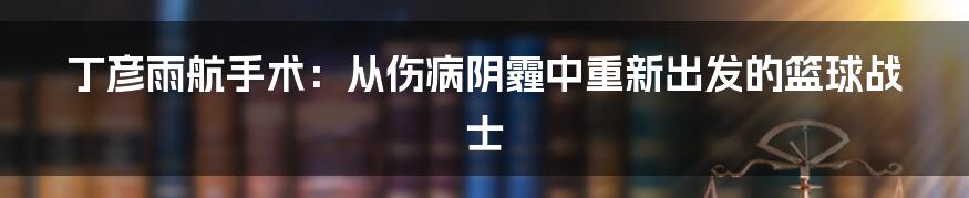 丁彦雨航手术：从伤病阴霾中重新出发的篮球战士