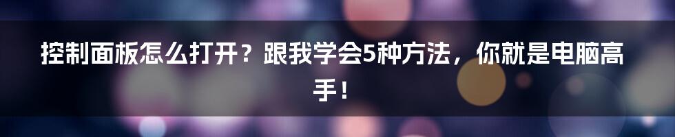 控制面板怎么打开？跟我学会5种方法，你就是电脑高手！