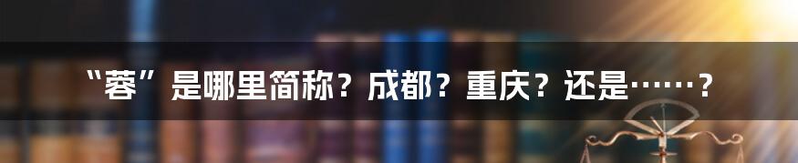 “蓉”是哪里简称？成都？重庆？还是……？