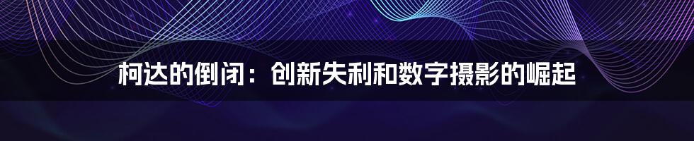 柯达的倒闭：创新失利和数字摄影的崛起