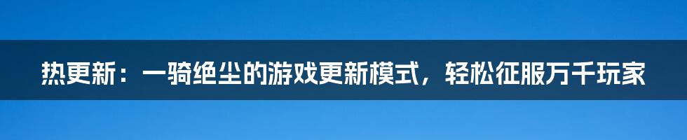 热更新：一骑绝尘的游戏更新模式，轻松征服万千玩家