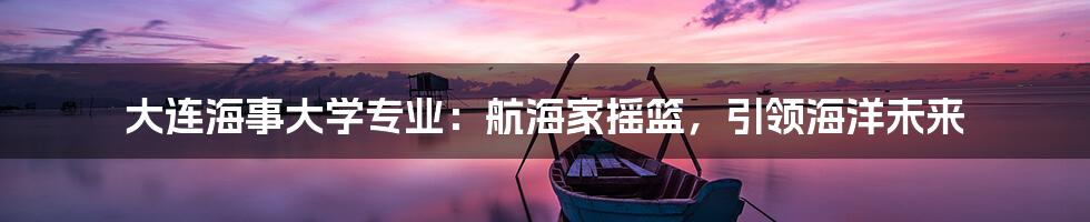 大连海事大学专业：航海家摇篮，引领海洋未来