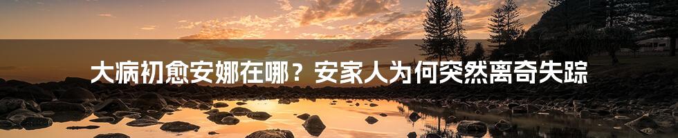 大病初愈安娜在哪？安家人为何突然离奇失踪