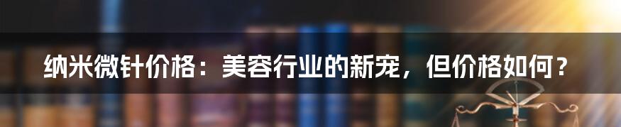 纳米微针价格：美容行业的新宠，但价格如何？