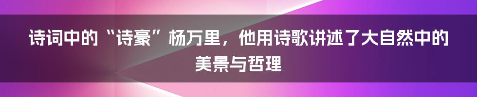 诗词中的“诗豪”杨万里，他用诗歌讲述了大自然中的美景与哲理