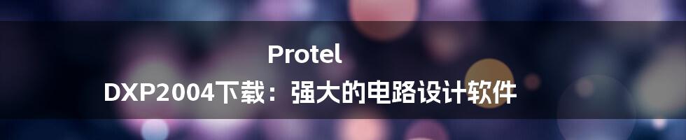 Protel DXP2004下载：强大的电路设计软件