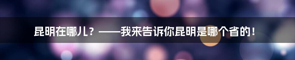 昆明在哪儿？——我来告诉你昆明是哪个省的！