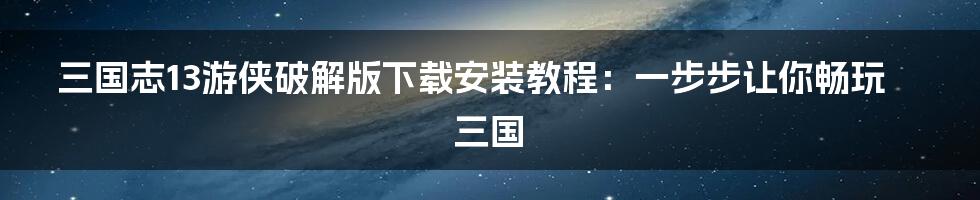 三国志13游侠破解版下载安装教程：一步步让你畅玩三国