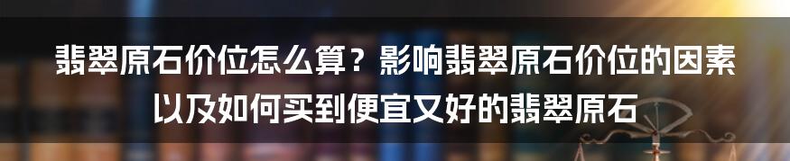 翡翠原石价位怎么算？影响翡翠原石价位的因素以及如何买到便宜又好的翡翠原石