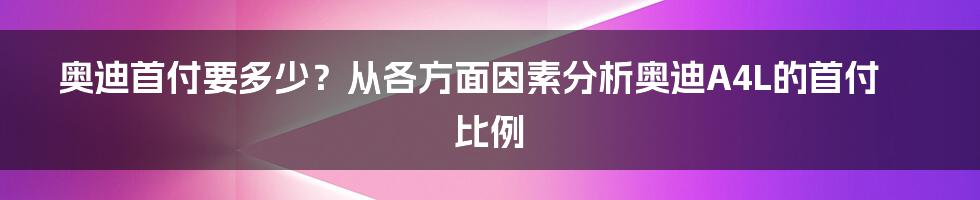 奥迪首付要多少？从各方面因素分析奥迪A4L的首付比例