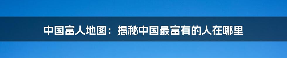 中国富人地图：揭秘中国最富有的人在哪里