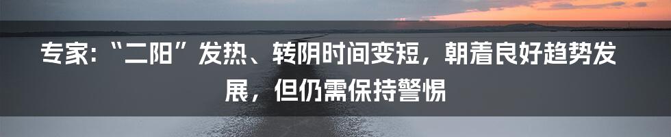 专家:“二阳”发热、转阴时间变短，朝着良好趋势发展，但仍需保持警惕