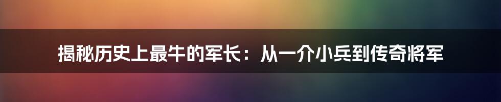 揭秘历史上最牛的军长：从一介小兵到传奇将军