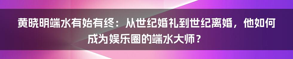 黄晓明端水有始有终：从世纪婚礼到世纪离婚，他如何成为娱乐圈的端水大师？