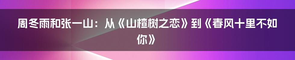 周冬雨和张一山：从《山楂树之恋》到《春风十里不如你》