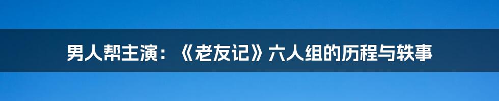 男人帮主演：《老友记》六人组的历程与轶事