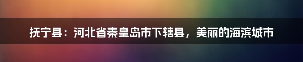 抚宁县：河北省秦皇岛市下辖县，美丽的海滨城市