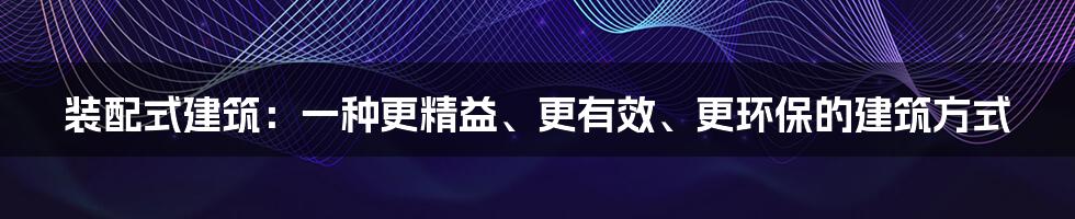 装配式建筑：一种更精益、更有效、更环保的建筑方式