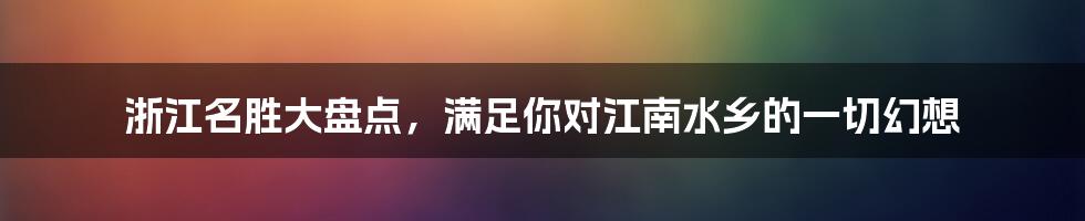 浙江名胜大盘点，满足你对江南水乡的一切幻想