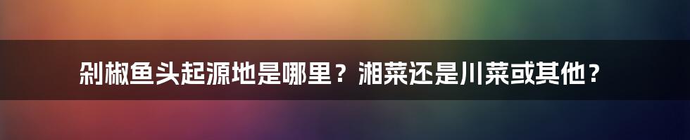 剁椒鱼头起源地是哪里？湘菜还是川菜或其他？