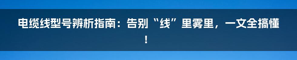 电缆线型号辨析指南：告别“线”里雾里，一文全搞懂！