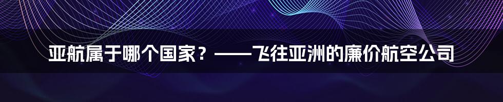 亚航属于哪个国家？——飞往亚洲的廉价航空公司