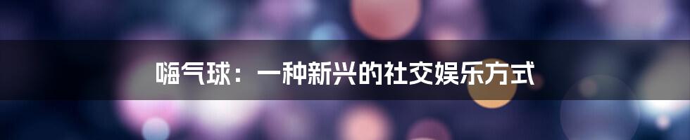 嗨气球：一种新兴的社交娱乐方式