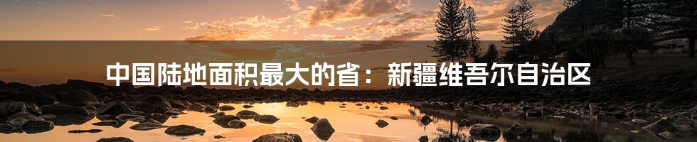 中国陆地面积最大的省：新疆维吾尔自治区