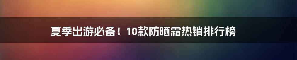 夏季出游必备！10款防晒霜热销排行榜