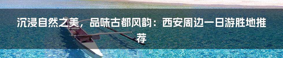 沉浸自然之美，品味古都风韵：西安周边一日游胜地推荐