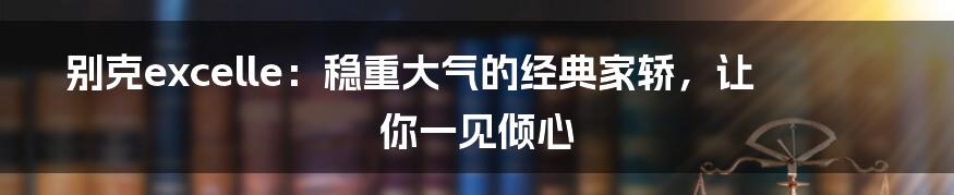 别克excelle：稳重大气的经典家轿，让你一见倾心