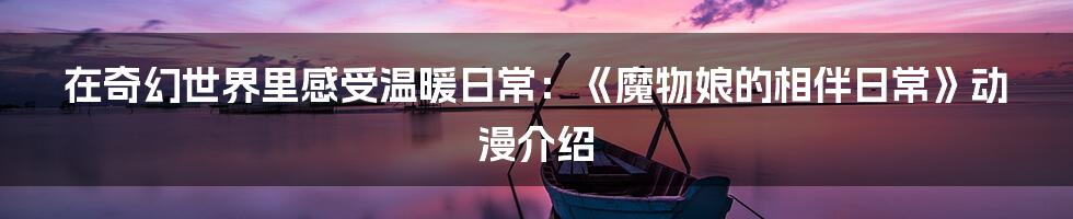 在奇幻世界里感受温暖日常：《魔物娘的相伴日常》动漫介绍