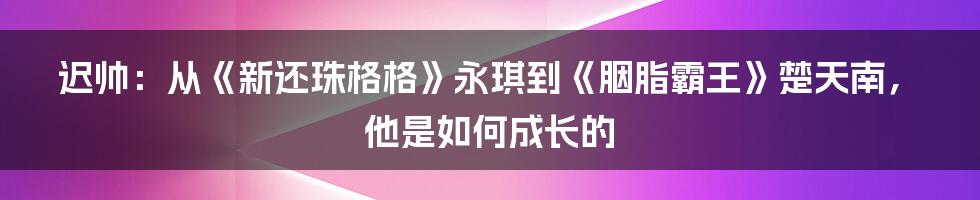 迟帅：从《新还珠格格》永琪到《胭脂霸王》楚天南，他是如何成长的