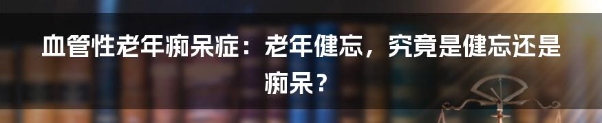 血管性老年痴呆症：老年健忘，究竟是健忘还是痴呆？