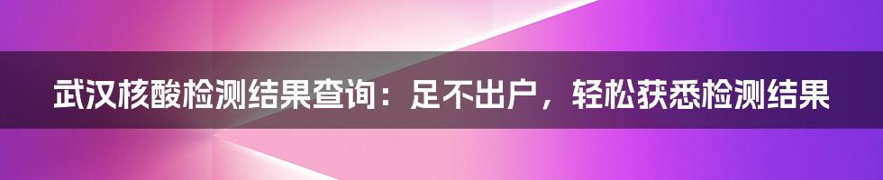 武汉核酸检测结果查询：足不出户，轻松获悉检测结果