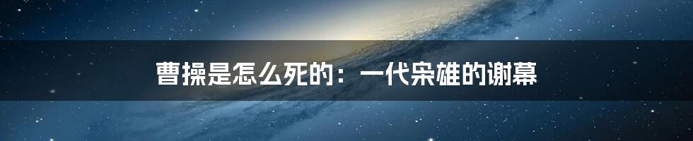 曹操是怎么死的：一代枭雄的谢幕