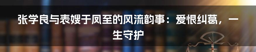 张学良与表嫂于凤至的风流韵事：爱恨纠葛，一生守护