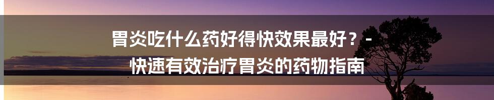 胃炎吃什么药好得快效果最好？- 快速有效治疗胃炎的药物指南