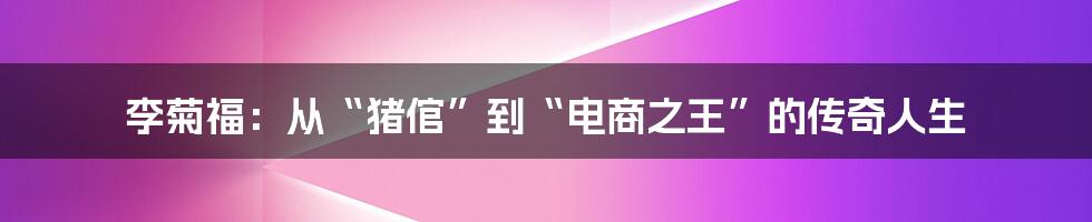 李菊福：从“猪倌”到“电商之王”的传奇人生